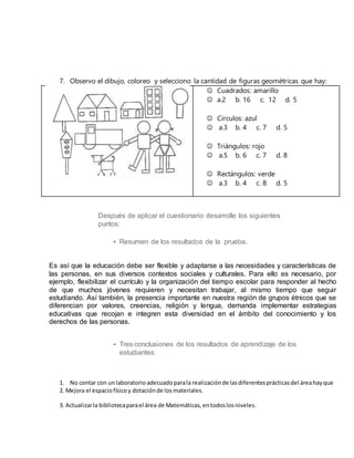 7. Observo el dibujo, coloreo y selecciono la cantidad de figuras geométricas que hay:
 Cuadrados: amarillo
 a.2 b. 16 c. 12 d. 5
 Circulos: azul
 a.3 b. 4 c. 7 d. 5
 Triángulos: rojo
 a.5 b. 6 c. 7 d. 8
 Rectángulos: verde
 a.3 b. 4 c. 8 d. 5
Después de aplicar el cuestionario desarrolle los siguientes
puntos:
• Resumen de los resultados de la prueba.
Es así que la educación debe ser flexible y adaptarse a las necesidades y características de
las personas, en sus diversos contextos sociales y culturales. Para ello es necesario, por
ejemplo, flexibilizar el currículo y la organización del tiempo escolar para responder al hecho
de que muchos jóvenes requieren y necesitan trabajar, al mismo tiempo que seguir
estudiando. Así también, la presencia importante en nuestra región de grupos étnicos que se
diferencian por valores, creencias, religión y lengua, demanda implementar estrategias
educativas que recojan e integren esta diversidad en el ámbito del conocimiento y los
derechos de las personas.
• Tres conclusiones de los resultados de aprendizaje de los
estudiantes.
1. No contar con unlaboratorio adecuadoparala realizaciónde lasdiferentesprácticasdel áreahayque
2. Mejora el espaciofísicoy dotaciónde losmateriales.
3. Actualizarla bibliotecaparael área de Matemáticas,entodoslosniveles.
 