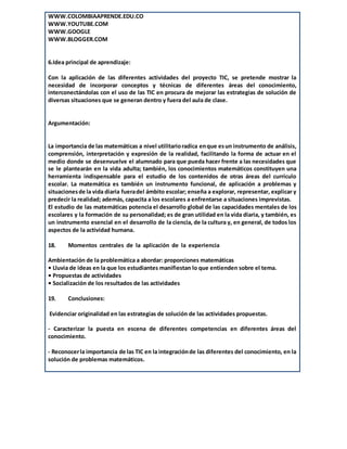 WWW.COLOMBIAAPRENDE.EDU.CO
WWW.YOUTUBE.COM
WWW.GOOGLE
WWW.BLOGGER.COM
6.Idea principal de aprendizaje:
Con la aplicación de las diferentes actividades del proyecto TIC, se pretende mostrar la
necesidad de incorporar conceptos y técnicas de diferentes áreas del conocimiento,
interconectándolas con el uso de las TIC en procura de mejorar las estrategias de solución de
diversas situaciones que se generan dentro y fuera del aula de clase.
Argumentación:
La importancia de las matemáticas a nivel utilitarioradica enque esun instrumento de análisis,
comprensión, interpretación y expresión de la realidad, facilitando la forma de actuar en el
medio donde se desenvuelve el alumnado para que pueda hacer frente a las necesidades que
se le plantearán en la vida adulta; también, los conocimientos matemáticos constituyen una
herramienta indispensable para el estudio de los contenidos de otras áreas del currículo
escolar. La matemática es también un instrumento funcional, de aplicación a problemas y
situacionesde la vida diaria fueradel ámbito escolar; enseña a explorar, representar, explicar y
predecir la realidad; además, capacita a los escolares a enfrentarse a situaciones imprevistas.
El estudio de las matemáticas potencia el desarrollo global de las capacidades mentales de los
escolares y la formación de su personalidad; es de gran utilidad en la vida diaria, y también, es
un instrumento esencial en el desarrollo de la ciencia, de la cultura y, en general, de todos los
aspectos de la actividad humana.
18. Momentos centrales de la aplicación de la experiencia
Ambientación de la problemática a abordar: proporciones matemáticas
• Lluvia de ideas en la que los estudiantes manifiestan lo que entienden sobre el tema.
• Propuestas de actividades
• Socialización de los resultados de las actividades
19. Conclusiones:
Evidenciar originalidad en las estrategias de solución de las actividades propuestas.
- Caracterizar la puesta en escena de diferentes competencias en diferentes áreas del
conocimiento.
- Reconocerla importancia de las TIC en la integraciónde las diferentes del conocimiento, en la
solución de problemas matemáticos.
 
