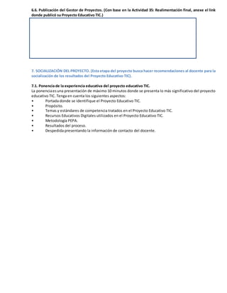 6.6. Publicación del Gestor de Proyectos. (Con base en la Actividad 35: Realimentación final, anexe el link
donde publicó su Proyecto Educativo TIC.)
7. SOCIALIZACIÓN DEL PROYECTO. (Esta etapa del proyecto busca hacer recomendaciones al docente para la
socialización de los resultados del Proyecto Educativo TIC).
7.1. Ponencia de la experiencia educativa del proyecto educativo TIC.
La ponenciaesuna presentación de máximo 10 minutos donde se presenta lo más significativo del proyecto
educativo TIC. Tenga en cuenta los siguientes aspectos:
• Portada donde se identifique el Proyecto Educativo TIC.
• Propósito.
• Temas y estándares de competencia tratados en el Proyecto Educativo TIC.
• Recursos Educativos Digitales utilizados en el Proyecto Educativo TIC.
• Metodología PEPA.
• Resultados del proceso.
• Despedida presentando la información de contacto del docente.
 