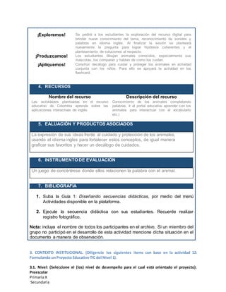 ¡Exploremos! Se pedirá a los estudiantes la exploración del recurso digital para
brindar nuevo conocimiento del tema, reconocimiento de sonidos y
palabras en idioma inglés. Al finalizar la sesión se planteará
nuevamente la pregunta para lograr hipótesis coherentes y el
planteamiento de soluciones al respecto.
¡Produzcamos! Los estudiantes dibujan animales conocidos, especialmente sus
mascotas, los comparan y hablan de como los cuidan.
¡Apliquemos! Construir decálogo para cuidar y proteger los animales en actividad
conjunta con los niños. Para ello se apoyará la actividad en los
flashcard.
4. RECURSOS
Nombre del recurso Descripción del recurso
Las actividades planteadas en el recurso
educativo de Colombia aprende sobre las
aplicaciones interactivas de inglés
Conocimiento de los animales completando
palabras. Ir al portal educativo aprender con los
animales para interactuar con el vocabulario
etc.(
5. EALUACIÓN Y PRODUCTOS ASOCIADOS
La expresión de sus ideas frente al cuidado y protección de los animales,
usando el idioma ingles para fortalecer estos conceptos, de igual manera
graficar sus favoritos y hacer un decálogo de cuidados.
6. INSTRUMENTO DE EVALUACIÓN
Un juego de concéntrese donde ellos relacionen la palabra con el animal.
7. BIBLIOGRAFÍA
1. Suba la Guía 1: Diseñando secuencias didácticas, por medio del menú
Actividades disponible en la plataforma.
2. Ejecute la secuencia didáctica con sus estudiantes. Recuerde realizar
registro fotográfico.
Nota: incluya el nombre de todos los participantes en el archivo. Si un miembro del
grupo no participó en el desarrollo de esta actividad mencione dicha situación en el
documento a manera de observación.
3. CONTEXTO INSTITUCIONAL. (Diligencie los siguientes ítems con base en la actividad 12:
Formulando un Proyecto Educativo TIC del Nivel 1).
3.1. Nivel: (Seleccione el (los) nivel de desempeño para el cual está orientado el proyecto).
Preescolar
Primaria X
Secundaria
 