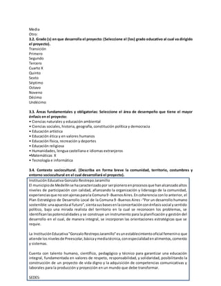 Media
Otro:
3.2. Grado (s) en que desarrolla el proyecto: (Seleccione el (los) grado educativo al cual va dirigido
el proyecto).
Transición
Primero
Segundo
Tercero
Cuarto X
Quinto
Sexto
Séptimo
Octavo
Noveno
Décimo
Undécimo
3.3. Áreas fundamentales y obligatorias: Seleccione el área de desempeño que tiene el mayor
énfasis en el proyecto:
• Ciencias naturales y educación ambiental
• Ciencias sociales, historia, geografía, constitución política y democracia
• Educación artística
• Educación ética y en valores humanos
• Educación física, recreación y deportes
• Educación religiosa
• Humanidades, lengua castellana e idiomas extranjeros
•Matemáticas X
• Tecnología e informática
3.4. Contexto sociocultural. (Describa en forma breve la comunidad, territorio, costumbres y
entorno sociocultural en el cual desarrollará el proyecto).
Institución Educativa Gonzalo Restrepo Jaramillo
El municipiode Medellínse hacaracterizadopor serpioneroenprocesosque hanalcanzadoaltos
niveles de participación con calidad, afianzando la organización y liderazgo de la comunidad,
experienciasque nosonajenasparala Comuna9 -BuenosAires.Encoherencia con lo anterior, el
Plan Estratégico de Desarrollo Local de la Comuna 9 -Buenos Aires -“Por un desarrollo humano
sostenible:unaapuestaal futuro”,sientasusbasesenlaconcertaciónconénfasissocial ysentido
político, bajo una mirada realista del territorio en la cual se reconocen los problemas, se
identificanlaspotencialidades y se construye un instrumento para la planificación y gestión del
desarrollo en el cual, de manera integral, se incorporan las orientaciones estratégicas que se
requie.
La InstituciónEducativa"GonzaloRestrepoJaramillo"esunestablecimientooficial femenino que
atiende losnivelesde Preescolar,básicaymediatécnica,conespecialidadenalimentos,comercio
y sistemas.
Cuenta con talento humano, científico, pedagógico y técnico para garantizar una educación
integral, fundamentada en valores de respeto, responsabilidad, y solidaridad, posibilitando la
construcción de un proyecto de vida digno y la adquisición de competencias comunicativas y
laborales para la producción y proyección en un mundo que debe transformar.
SEDES:
 