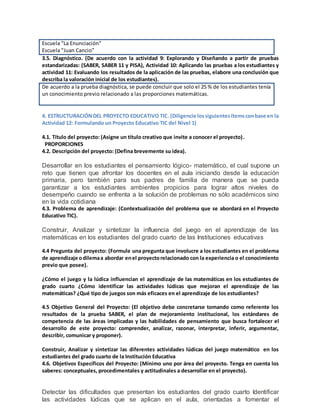 Escuela "La Enunciación"
Escuela "Juan Cancio"
3.5. Diagnóstico. (De acuerdo con la actividad 9: Explorando y Diseñando a partir de pruebas
estandarizadas: (SABER, SABER 11 y PISA), Actividad 10: Aplicando las pruebas a los estudiantes y
actividad 11: Evaluando los resultados de la aplicación de las pruebas, elabore una conclusión que
describa la valoración inicial de los estudiantes).
De acuerdo a la prueba diagnóstica, se puede concluir que solo el 25 % de los estudiantes tenía
un conocimiento previo relacionado a las proporciones matemáticas.
4. ESTRUCTURACIÓNDEL PROYECTO EDUCATIVO TIC. (Diligencie lossiguientesítemsconbase en la
Actividad 12: Formulando un Proyecto Educativo TIC del Nivel 1)
4.1. Título del proyecto: (Asigne un título creativo que invite a conocer el proyecto).
PROPORCIONES
4.2. Descripción del proyecto: (Defina brevemente su idea).
Desarrollar en los estudiantes el pensamiento lógico- matemático, el cual supone un
reto que tienen que afrontar los docentes en el aula iniciando desde la educación
primaria, pero también para sus padres de familia de manera que se pueda
garantizar a los estudiantes ambientes propicios para lograr altos niveles de
desempeño cuando se enfrenta a la solución de problemas no sólo académicos sino
en la vida cotidiana
4.3. Problema de aprendizaje: (Contextualización del problema que se abordará en el Proyecto
Educativo TIC).
Construir, Analizar y sintetizar la influencia del juego en el aprendizaje de las
matemáticas en los estudiantes del grado cuarto de las Instituciones educativas
4.4 Pregunta del proyecto: (Formule una pregunta que involucre a los estudiantes en el problema
de aprendizaje odilemaa abordar enel proyectorelacionado con la experiencia o el conocimiento
previo que posee).
¿Cómo el juego y la lúdica influencian el aprendizaje de las matemáticas en los estudiantes de
grado cuarto ¿Cómo identificar las actividades lúdicas que mejoran el aprendizaje de las
matemáticas? ¿Qué tipo de juegos son más eficaces en el aprendizaje de los estudiantes?
4.5 Objetivo General del Proyecto: (El objetivo debe concretarse tomando como referente los
resultados de la prueba SABER, el plan de mejoramiento institucional, los estándares de
competencia de las áreas implicadas y las habilidades de pensamiento que busca fortalecer el
desarrollo de este proyecto: comprender, analizar, razonar, interpretar, inferir, argumentar,
describir, comunicar y proponer).
Construir, Analizar y sintetizar las diferentes actividades lúdicas del juego matemático en los
estudiantes del grado cuarto de la Institución Educativa
4.6. Objetivos Específicos del Proyecto: (Mínimo uno por área del proyecto. Tenga en cuenta los
saberes: conceptuales, procedimentales y actitudinales a desarrollar en el proyecto).
Detectar las dificultades que presentan los estudiantes del grado cuarto Identificar
las actividades lúdicas que se aplican en el aula, orientadas a fomentar el
 