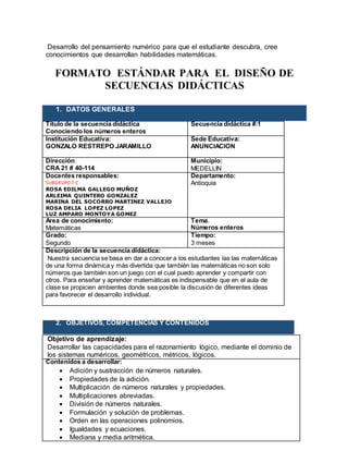 Desarrollo del pensamiento numérico para que el estudiante descubra, cree
conocimientos que desarrollan habilidades matemáticas.
FORMATO ESTÁNDAR PARA EL DISEÑO DE
SECUENCIAS DIDÁCTICAS
1. DATOS GENERALES
Título de la secuencia didáctica
Conociendo los números enteros
Secuencia didáctica #:1
Institución Educativa:
GONZALO RESTREPO JARAMILLO
Sede Educativa:
ANUNCIACION
Dirección:
CRA 21 # 40-114
Municipio:
MEDELLIN
Docentes responsables:
SUBGRUPO 7-C
ROSA EDILMA GALLEGO MUÑOZ
ARLEIMA QUINTERO GONZALEZ
MARINA DEL SOCORRO MARTINEZ VALLEJO
ROSA DELIA LOPEZ LOPEZ
LUZ AMPARO MONTOYA GOMEZ
Departamento:
Antioquia
Área de conocimiento:
Matemáticas
Tema.
Números enteros
Grado:
Segundo
Tiempo:
3 meses
Descripción de la secuencia didáctica:
Nuestra secuencia se basa en dar a conocer a los estudiantes las las matemáticas
de una forma dinámica y más divertida que también las matemáticas no son solo
números que también son un juego con el cual puedo aprender y compartir con
otros. Para enseñar y aprender matemáticas es indispensable que en el aula de
clase se propicien ambientes donde sea posible la discusión de diferentes ideas
para favorecer el desarrollo individual.
2. OBJETIVOS, COMPETENCIAS Y CONTENIDOS
Objetivo de aprendizaje:
Desarrollar las capacidades para el razonamiento lógico, mediante el dominio de
los sistemas numéricos, geométricos, métricos, lógicos.
Contenidos a desarrollar:
 Adición y sustracción de números naturales.
 Propiedades de la adición.
 Multiplicación de números naturales y propiedades.
 Multiplicaciones abreviadas.
 División de números naturales.
 Formulación y solución de problemas.
 Orden en las operaciones polinomios.
 Igualdades y ecuaciones.
 Mediana y media aritmética.
 