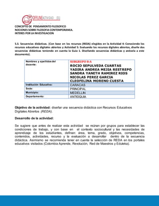 OFFLINEACTIVIDAD (31)
Usando la plataforma
CONCEPTO DE PENSAMIENTO FILOSOFICO
NOCIONES SOBRE FILOSOFIA CONTEMPORANEA.
INTERES POR LA INVESTIGACION
5.3. Secuencias didácticas. (Con base en los recursos (REDA) elegidos en la Actividad 4: Conociendo los
recursos educativos digitales abiertos y Actividad 5: Evaluando los recursos digitales abiertos, diseñe dos
secuencias didácticas teniendo en cuenta la Guía 1. Diseñando secuencias didácticas y anéxela a este
documento).
Nombres y apellidos del
docente:
SUBGRUPO 8-A
ROCIO SEPULVEDA CUARTAS
YADIRA ANDREA MEJIA RESTREPO
SANDRA YANETH RAMIREZ RIOS
NICOLAS PEREZ GARCIA
CLEOFELINA MORENO CUESTA
Institución Educativa: CARACAS
Sede: PRINCIPAL
Municipio: MEDELLIN
Departamento: ANTIOQUIA
Objetivo de la actividad: diseñar una secuencia didáctica con Recursos Educativos
Digitales Abiertos (REDA).
Desarrollo de la actividad:
Se sugiere que antes de realizar esta actividad se reúnan por grupos para establecer las
condiciones de trabajo, y con base en el contexto sociocultural y las necesidades de
aprendizaje de los estudiantes, definan: área, tema, grado, objetivos, competencias,
contenidos, actividades, recurso y la evaluación a desarrollar dentro de la secuencia
didáctica. Asimismo se recomienda tener en cuenta la selección de REDA en los portales
educativos visitados (Colombia Aprende, Revolución, Red de Maestros y Eduteka).
 