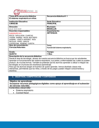 OFFLINEACTIVIDAD (31)
Usando la plataforma
Título de la secuencia didáctica
El sistema respiratorio en niños
Secuencia didáctica #: 1
Institución Educativa:
CARACAS
Sede Educativa:
PRINCIPAL
Dirección:
CLLE 54 # 33-67
Municipio:
MEDELLIN
Docentes responsables:
SUBGRUPO 8-A
ROCIO SEPULVEDA CUARTAS
YADIRA ANDREA MEJIA RESTREPO
SANDRA YANETH RAMIREZ RIOS
NICOLAS PEREZ GARCIA
CLEOFELINA MORENO CUESTA
Departamento:
ANTIOQUIA
Área de conocimiento:
Ciencias Naturales
Tema:
Funcióndel sistema respiratorio.
Grado:
QUINTO
Tiempo:
1 Mes
Descripción de la secuencia didáctica:
Desde el área de tecnología, atravez de nuestra secuencia didáctica se busca que los estudiantes
aprendan el funcionamiento del sistema respiratorio, sus partes y enfermedades las cuales se pueden
producir, de muchas formas. También se pretende que los alumnos aprendan a utilizar e integrar las
tecnologías en el proceso de enseñanza-aprendizaje.
Para que los alumnos tengan el incentivó de querer aprender, hemos diseñado clases más
interactivas, permitiendo que los niños, a través de los juegos puedan integrar conocimientos y
divertirse.
2. OBJETIVOS, COMPETENCIAS Y CONTENIDOS
Objetivo de aprendizaje:
Incorporar recursos pedagógicos digitales como apoyo al aprendizaje en el subsector
de ciencias naturales.
Contenidos a desarrollar:
 Sistema respiratorio
 Cavidad Nasal
 