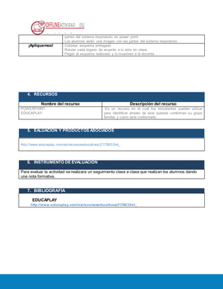 OFFLINEACTIVIDAD (31)
Usando la plataforma
partes del sistema respiratorio en power point.
Los alumnos verán una imagen con las partes del sistema respiratorio.
¡Apliquemos! Colorear esquema entregado
Rotular cada órgano de acuerdo a lo visto en clase.
Pegan el esquema realizado y lo muestran a la docente.
4. RECURSOS
Nombre del recurso Descripción del recurso
POWERPOINT.
EDUCAPLAY
.Es un recurso en el cual los estudiantes pueden utilizar
para identificar atravez de este quienes conforman su grupo
familiar y como está conformado.
5. EALUACIÓN Y PRODUCTOS ASOCIADOS
.
http://www.educaplay.com/es/recursoseducativos/2176633/el_
6. INSTRUMENTO DE EVALUACIÓN
Para evaluar la actividad se realizara un seguimiento clase a clase que realizan los alumnos dando
una nota formativa.
7. BIBLIOGRAFÍA
E. ED EDUCAPLAY
UCA http://www.educaplay.com/es/recursoseducativos/2176633/el_
 
