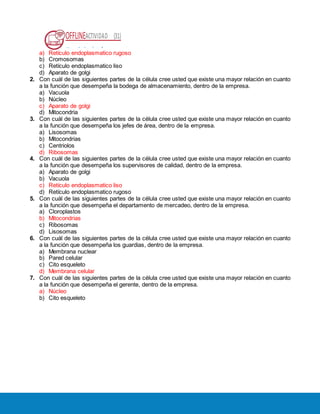OFFLINEACTIVIDAD (31)
Usando la plataforma
a) Retículo endoplasmatico rugoso
b) Cromosomas
c) Retículo endoplasmatico liso
d) Aparato de golgi
2. Con cuál de las siguientes partes de la célula cree usted que existe una mayor relación en cuanto
a la función que desempeña la bodega de almacenamiento, dentro de la empresa.
a) Vacuola
b) Núcleo
c) Aparato de golgi
d) Mitocondria
3. Con cuál de las siguientes partes de la célula cree usted que existe una mayor relación en cuanto
a la función que desempeña los jefes de área, dentro de la empresa.
a) Lisosomas
b) Mitocondrias
c) Centriolos
d) Ribosomas
4. Con cuál de las siguientes partes de la célula cree usted que existe una mayor relación en cuanto
a la función que desempeña los supervisores de calidad, dentro de la empresa.
a) Aparato de golgi
b) Vacuola
c) Retículo endoplasmatico liso
d) Retículo endoplasmatico rugoso
5. Con cuál de las siguientes partes de la célula cree usted que existe una mayor relación en cuanto
a la función que desempeña el departamento de mercadeo, dentro de la empresa.
a) Cloroplastos
b) Mitocondrias
c) Ribosomas
d) Lisosomas
6. Con cuál de las siguientes partes de la célula cree usted que existe una mayor relación en cuanto
a la función que desempeña los guardias, dentro de la empresa.
a) Membrana nuclear
b) Pared celular
c) Cito esqueleto
d) Membrana celular
7. Con cuál de las siguientes partes de la célula cree usted que existe una mayor relación en cuanto
a la función que desempeña el gerente, dentro de la empresa.
a) Núcleo
b) Cito esqueleto
 