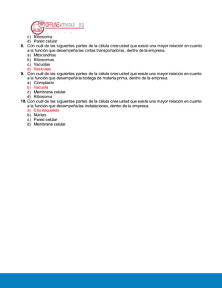 OFFLINEACTIVIDAD (31)
Usando la plataforma
c) Ribosoma
d) Pared celular
8. Con cuál de las siguientes partes de la célula cree usted que existe una mayor relación en cuanto
a la función que desempeña las cintas transportadoras, dentro de la empresa.
a) Mitocondrias
b) Ribosomas
c) Vacuolas
d) Vesículas
9. Con cuál de las siguientes partes de la célula cree usted que existe una mayor relación en cuanto
a la función que desempeña la bodega de materia prima, dentro de la empresa.
a) Cloroplasto
b) Vacuola
c) Membrana celular
d) Ribosoma
10. Con cuál de las siguientes partes de la célula cree usted que existe una mayor relación en cuanto
a la función que desempeña las instalaciones, dentro de la empresa.
a) Cito esqueleto
b) Núcleo
c) Pared celular
d) Membrana celular
 
