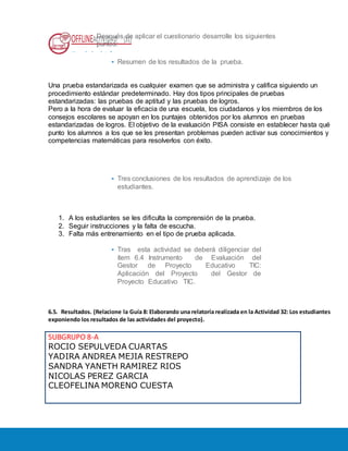OFFLINEACTIVIDAD (31)
Usando la plataforma
Después de aplicar el cuestionario desarrolle los siguientes
puntos:
• Resumen de los resultados de la prueba.
Una prueba estandarizada es cualquier examen que se administra y califica siguiendo un
procedimiento estándar predeterminado. Hay dos tipos principales de pruebas
estandarizadas: las pruebas de aptitud y las pruebas de logros.
Pero a la hora de evaluar la eficacia de una escuela, los ciudadanos y los miembros de los
consejos escolares se apoyan en los puntajes obtenidos por los alumnos en pruebas
estandarizadas de logros. El objetivo de la evaluación PISA consiste en establecer hasta qué
punto los alumnos a los que se les presentan problemas pueden activar sus conocimientos y
competencias matemáticas para resolverlos con éxito.
• Tres conclusiones de los resultados de aprendizaje de los
estudiantes.
1. A los estudiantes se les dificulta la comprensión de la prueba.
2. Seguir instrucciones y la falta de escucha.
3. Falta más entrenamiento en el tipo de prueba aplicada.
• Tras esta actividad se deberá diligenciar del
ítem 6.4 Instrumento de Evaluación del
Gestor de Proyecto Educativo TIC:
Aplicación del Proyecto del Gestor de
Proyecto Educativo TIC.
6.5. Resultados. (Relacione la Guía 8: Elaborando una relatoría realizada en la Actividad 32: Los estudiantes
exponiendo los resultados de las actividades del proyecto).
SUBGRUPO 8-A
ROCIO SEPULVEDA CUARTAS
YADIRA ANDREA MEJIA RESTREPO
SANDRA YANETH RAMIREZ RIOS
NICOLAS PEREZ GARCIA
CLEOFELINA MORENO CUESTA
 