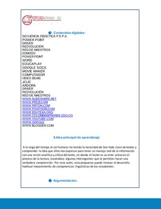 OFFLINEACTIVIDAD (31)
Usando la plataforma
5. Contenidos digitales:
SECUENCIA DIDÁCTICA P.E.P.A
POWER POINT
DRIVER
REDVOLUCIÒN
RED DE MAESTROS
EDMODO
POWER POINT
WORD
EDUCAPLAY
GOOGLE DOCS
MOVIE MAKER
COMPUTADOR
VIDEO BEAM.
JCLIC
ARDORA
DRIVER
REDVOLUCIÒN
RED DE MAESTROS
WWW.SLIDESHARE.NET
WWW.PREZI.COM
WWW.PIXTON.COM
WWW.POWTOON.COM
WWW.EDUTEKA.ORG
WWW.COLOMBIAAPRENDE.EDU.CO
WWW.YOUTUBE.COM
WWW.GOOGLE
WWW.BLOGGER.COM
6. 6.Idea principal de aprendizaje:
A lo largo del tiempo el ser humano ha tenido la necesidad de leer toda clase de textos y
comprender la idea que ellos nos expresan para tener un manejo real de la información
con una visión analítica y crítica del texto, en donde el lector es un ente activo en el
proceso de la lectura, trazándose algunos interrogantes que le permitan hacer una
verdadera comprensión. Por esta razón, esta propuesta puede innovar el desarrollo
habitual mejoramiento de competencias lingüísticas de los estudiantes.
7. Argumentación:
8.
 