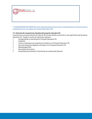 OFFLINEACTIVIDAD (31)
Usando la plataforma
7. SOCIALIZACIÓN DEL PROYECTO. (Esta etapa del proyecto busca hacer recomendaciones al docente para la
socialización de los resultados del Proyecto Educativo TIC).
7.1. Ponencia de la experiencia educativa del proyecto educativo TIC.
La ponenciaesuna presentación de máximo 10 minutos donde se presenta lo más significativo del proyecto
educativo TIC. Tenga en cuenta los siguientes aspectos:
• Portada donde se identifique el Proyecto Educativo TIC.
• Propósito.
• Temas y estándares de competencia tratados en el Proyecto Educativo TIC.
• Recursos Educativos Digitales utilizados en el Proyecto Educativo TIC.
• Metodología PEPA.
• Resultados del proceso.
• Despedida presentando la información de contacto del docente.
 