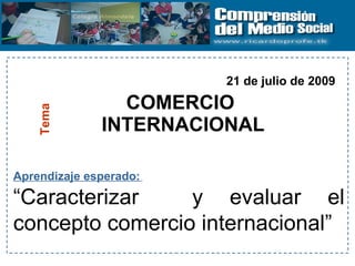 COMERCIO  INTERNACIONAL Tema Aprendizaje esperado:   “ Caracterizar  y evaluar el concepto comercio internacional” 21 de julio de 2009 