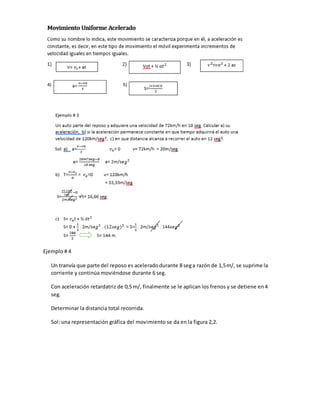 Ejemplo # 4
Un tranvía que parte del reposo es aceleradodurante 8 sega razón de 1,5m/, se suprime la
corriente y continúa moviéndose durante 6 seg.
Con aceleración retardatriz de 0,5 m/, finalmente se le aplican los frenos y se detiene en4
seg.
Determinar la distancia total recorrida.
Sol: una representación gráfica del movimiento se da en la figura 2,2.
 