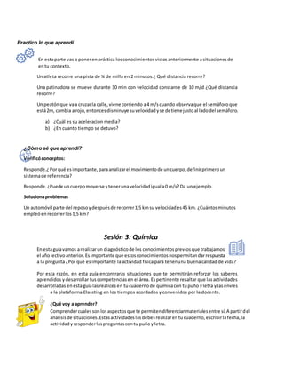 Practico lo que aprendí
En estaparte vas a ponerenpráctica losconocimientosvistosanteriormente asituacionesde
entu contexto.
Un atleta recorre una pista de ¼ de milla en 2 minutos.¿ Qué distancia recorre?
Una patinadora se mueve durante 30 min con velocidad constante de 10 m/d ¿Qué distancia
recorre?
Un peatónque vaa cruzarla calle,viene corriendo a4 m/scuando observaque el semáforoque
está2m, cambia a rojo,entoncesdisminuye suvelocidadyse detienejustoal ladodel semáforo.
a) ¿Cuál es su aceleración media?
b) ¿En cuanto tiempo se detuvo?
¿Cómo sé que aprendí?
Verificóconceptos:
Responde.¿Porqué esimportante,paraanalizarel movimientode uncuerpo,definirprimeroun
sistemade referencia?
Responde.¿Puede uncuerpomoverse ytenerunavelocidadigual a0 m/s?Da un ejemplo.
Solucionaproblemas
Un automóvil parte del reposoydespuésde recorrer1,5 kmsu velocidades45 km. ¿Cuántosminutos
empleóenrecorrerlos1,5 km?
Sesión 3: Química
En estaguíavamos arealizarun diagnósticode los conocimientospreviosque trabajamos
el añolectivoanterior.Esimportante que estosconocimientosnospermitandarrespuesta
a la pregunta ¿Por qué es importante la actividad física para tener una buena calidad de vida?
Por esta razón, en esta guía encontrarás situaciones que te permitirán reforzar los saberes
aprendidos ydesarrollar tuscompetenciasen el área. Espertinente resaltar que lasactividades
desarrolladas enesta guíalas realicesen tucuadernode químicacon tupuño yletra ylasenvíes
a la plataforma Classting en los tiempos acordados y convenidos por la docente.
¿Qué voy a aprender?
Comprendercualessonlosaspectosque te permitendiferenciarmaterialesentre sí.A partirdel
análisisde situaciones.Estasactividadeslasdebesrealizarentucuaderno,escribirlafecha,la
actividadyresponderlaspreguntascontu puñoy letra.
 