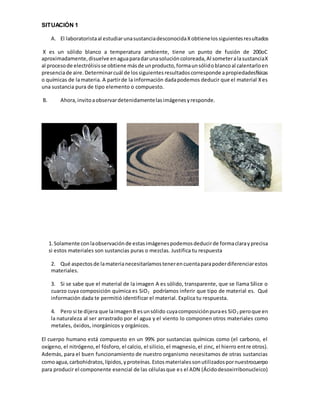 SITUACIÓN 1
A. El laboratoristaal estudiarunasustanciadesconocidaXobtienelossiguientesresultados
X es un sólido blanco a temperatura ambiente, tiene un punto de fusión de 200oC
aproximadamente,disuelve enaguaparadarunasolucióncoloreada,Al someteralasustanciaX
al procesode electrólisisse obtiene másde unproducto,formaunsólidoblancoal calentarloen
presenciade aire.Determinarcuál de lossiguientesresultadoscorresponde apropiedadesfísicas
o químicas de lamateria. A partirde la información dadapodemos deducir que el material Xes
una sustancia pura de tipo elemento o compuesto.
B. Ahora,invitoaobservardetenidamentelasimágenesyresponde.
1.Solamente conlaobservaciónde estasimágenespodemosdeducirde formaclarayprecisa
si estos materiales son sustancias puras o mezclas. Justifica tu respuesta
2. Qué aspectosde lamaterianecesitaríamostenerencuentaparapoderdiferenciarestos
materiales.
3. Si se sabe que el material de la imagen A es sólido, transparente, que se llama Sílice o
cuarzo cuya composición química es SiO2 podríamos inferir que tipo de material es. Qué
información dada te permitió identificar el material. Explica tu respuesta.
4. Pero si te dijera que laimagenB esunsólido cuyacomposiciónpuraes SiO2 peroque en
la naturaleza al ser arrastrado por el agua y el viento lo componen otros materiales como
metales, óxidos, inorgánicos y orgánicos.
El cuerpo humano está compuesto en un 99% por sustancias químicas como (el carbono, el
oxígeno, el nitrógeno,el fósforo, el calcio, el silicio, el magnesio,el zinc, el hierro entre otros).
Además, para el buen funcionamiento de nuestro organismo necesitamos de otras sustancias
comoagua,carbohidratos,lípidos,yproteínas.Estosmaterialessonutilizadospornuestrocuerpo
para producir el componente esencial de las célulasque es el ADN (Ácidodesoxirribonucleico)
 