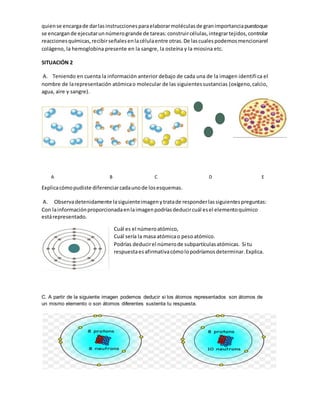 quiense encargade darlasinstruccionesparaelaborarmoléculasde granimportanciapuestoque
se encargande ejecutarunnúmerogrande de tareas:construircélulas,integrartejidos,controlar
reaccionesquímicas,recibirseñalesenlacélulaentre otras.De lascualespodemosmencionarel
colágeno, la hemoglobina presente en la sangre, la osteína y la miosina etc.
SITUACIÓN 2
A. Teniendo en cuenta la información anterior debajo de cada una de la imagen identifica el
nombre de larepresentación atómicao molecular de las siguientessustancias (oxígeno,calcio,
agua, aire y sangre).
A B C D E
Explicacómopudiste diferenciarcadaunode losesquemas.
A. Observadetenidamente lasiguienteimagenytratade responderlassiguientespreguntas:
Con lainformaciónproporcionadaenlaimagenpodríasdeducircuál esel elementoquímico
estárepresentado.
Cuál es el númeroatómico,
Cuál sería la masa atómicao pesoatómico.
Podrías deducirel númerode subpartículasatómicas. Si tu
respuestaesafirmativacómolopodríamosdeterminar.Explica.
C. A partir de la siguiente imagen podemos deducir si los átomos representados son átomos de
un mismo elemento o son átomos diferentes sustenta tu respuesta.
 