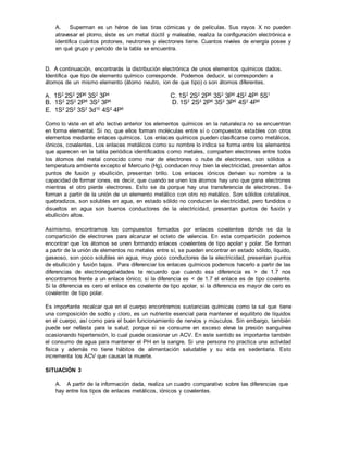 A. Superman es un héroe de las tiras cómicas y de películas. Sus rayos X no pueden
atravesar el plomo, éste es un metal dúctil y maleable, realiza la configuración electrónica e
identifica cuántos protones, neutrones y electrones tiene. Cuantos niveles de energía posee y
en qué grupo y periodo de la tabla se encuentra.
D. A continuación, encontrarás la distribución electrónica de unos elementos químicos dados.
Identifica que tipo de elemento químico corresponde. Podemos deducir, si corresponden a
átomos de un mismo elemento (átomo neutro, ion de que tipo) o son átomos diferentes.
A. 1S2
2S2
2P6
3S2
3P4
C. 1S2
2S2
2P6
3S2
3P6
4S2
4P6
5S1
B. 1S2
2S2
2P6
3S2
3P6
D. 1S2
2S2
2P6
3S2
3P6
4S2
4P6
E. 1S2
2S2
3S2
3d10
4S2
4P6
Como lo viste en el año lectivo anterior los elementos químicos en la naturaleza no se encuentran
en forma elemental. Si no, que ellos forman moléculas entre sí o compuestos estables con otros
elementos mediante enlaces químicos. Los enlaces químicos pueden clasificarse como metálicos,
iónicos, covalentes. Los enlaces metálicos como su nombre lo indica se forma entre los elementos
que aparecen en la tabla periódica identificados como metales, comparten electrones entre todos
los átomos del metal conocido como mar de electrones o nube de electrones, son sólidos a
temperatura ambiente excepto el Mercurio (Hg), conducen muy bien la electricidad, presentan altos
puntos de fusión y ebullición, presentan brillo. Los enlaces iónicos derivan su nombre a la
capacidad de formar iones, es decir, que cuando se unen los átomos hay uno que gana electrones
mientras el otro pierde electrones. Esto se da porque hay una transferencia de electrones. Se
forman a partir de la unión de un elemento metálico con otro no metálico. Son sólidos cristalinos,
quebradizos, son solubles en agua, en estado sólido no conducen la electricidad, pero fundidos o
disueltos en agua son buenos conductores de la electricidad, presentan puntos de fusión y
ebullición altos.
Asimismo, encontramos los compuestos formados por enlaces covalentes donde se da la
compartición de electrones para alcanzar el octeto de valencia. En esta compartición podemos
encontrar que los átomos se unen formando enlaces covalentes de tipo apolar y polar. Se forman
a partir de la unión de elementos no metales entre sí, se pueden encontrar en estado sólido, líquido,
gaseoso, son poco solubles en agua, muy poco conductores de la electricidad, presentan puntos
de ebullición y fusión bajos. Para diferenciar los enlaces químicos podemos hacerlo a partir de las
diferencias de electronegatividades te recuerdo que cuando esa diferencia es > de 1.7 nos
encontramos frente a un enlace iónico; si la diferencia es < de 1.7 el enlace es de tipo covalente.
Si la diferencia es cero el enlace es covalente de tipo apolar, si la diferencia es mayor de cero es
covalente de tipo polar.
Es importante recalcar que en el cuerpo encontramos sustancias químicas como la sal que tiene
una composición de sodio y cloro, es un nutriente esencial para mantener el equilibrio de líquidos
en el cuerpo, así como para el buen funcionamiento de nervios y músculos. Sin embargo, también
puede ser nefasta para la salud; porque si se consume en exceso eleva la presión sanguínea
ocasionando hipertensión, lo cual puede ocasionar un ACV. En este sentido es importante también
el consumo de agua para mantener el PH en la sangre. Si una persona no practica una actividad
física y además no tiene hábitos de alimentación saludable y su vida es sedentaria. Esto
incrementa los ACV que causan la muerte.
SITUACIÓN 3
A. A partir de la información dada, realiza un cuadro comparativo sobre las diferencias que
hay entre los tipos de enlaces metálicos, iónicos y covalentes.
 