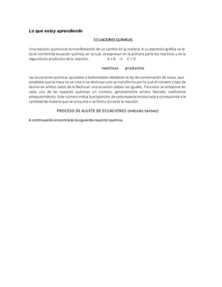 Lo que estoy aprendiendo
ECUACIONESQUÍMICAS
Unareacción química es la manifestación de uncambio en la materia. A su expresióngráfica se le
da el nombrede ecuación química, en la cual, se expresan en la primera parte los reactivos y en la
segundalos productosdela reacción. A + B → C + D
reactivos productos
Las ecuaciones químicas ajustadas o balanceadas obedecen la ley de conservación de masa, que
establece que la masa no se crea ni se destruye solo se transforma por lo cual el número y tipo de
átomo en ambos lados de la flecha en una ecuación deben ser iguales. Para esto se antepone en
cada una de las especies químicas un número, generalmente entero llamado coeficiente
estequiométrico. Este númeroindica laproporción decada especieinvolucrada y corresponde ala
cantidad de materia que se consume o se forma durante la reacción.
PROCESO DE AJUSTE DE ECUACIONES (método tanteo)
A continuaciónencontraráslasiguiente reacción química.
 