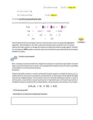 O:2 x 16 u.m.a= 32 32 + 12 = 44 g/ mol
H: 2 x 1 u.m.a= 2 g
O: 1 x 16 u.m.a= 16 g 2 + 16 = 18 g/mol
Se aplica Ley dela conservación de la masa
La misma cantidadde masa quereacciona es igual a la mismacantidad quese forma.
C3H8 + 5O2 → 3CO2 + 4H2O
44g + 5(32) = 3 (44) + 4 (18)
44 + 160 = 132 + 72
204 = 204
Paracomplementarlosconceptosvistoste invitoparaque reviseslassiguientesaplicaciones
sugeridas. KhanAcademia,YouTube,videosde estequiometriareactivolimite,enexceso,
cálculos de moles,gramos enamigosde laquímicayvideosdel profesorJorge cogollo.También
las simulaciones PHET pueden encontrar ejercicios interactivos para profundizar las temáticas
tratadas en la guía.
Práctico lo que aprendí
Bien,realizadalaexplicacióndel tema,llególahorade ponerenprácticaloaprendido.Enprimer
lugar,resolveráslasiguiente situación,conel propósitode modelaryhacerel análisiscualitativo
y cuantitativo en las ecuaciones químicas
Situación
Pedro ha decidido empezar a realizar actividad física para mejorar su estado de salud, pues su
médicofamiliar al revisarunosexámenesde laboratorio; le informaque tiene triglicéridosaltos
(colesterol) e hígado esgraso. Portal motivo iniciauna rutinade cardio paramejorar susalud.A
continuación, se presenta la reacción química de la respiración que es la función que activa el
metabolismoparalaoxidaciónde loscarbohidratos sustancias que acumulamos en los tejidos.
C6H1206 + O2 → CO2 + H2O
Cómosé que aprendí
RESPONDOA LA PREGUNTA PROBLEMATIZADORA
 