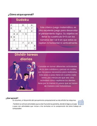 ¿Cómo séque aprendí?
¿Qué aprendí?
En resumen, el desarrollo del pensamiento computacional va más allá de las máquinas.
-Tambiénse utilizanactividadesque se dan fuerade laspantallas,donde lalógicayel paso
a paso son actividades que inician a los terrícolas en la comprensión de cómo trabaja un
computador.
 