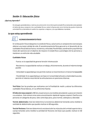 Sesión 5: Educación física
¿Qué voy Aprender?
En esta guía aprenderemos a realiza una valoración inicial denuestro estado físico tomando como ejemplo
el índice de masa corporal y las cualidades físicas como la fuerza esto con el ánimo de ajustar el plan de
actividad física teniendo en cuenta los aspectos a mejorar y los que debemos mantener.
Lo que estoy aprendiendo
ACONDICIONAMIENTOFÍSICO
En la Educación Físicatrabajamos la condiciónfísica y salud comoun componente esencial para
obtener una mejor calidad de vida. El acondicionamiento físico general es el desarrollo de las
cualidadesfísicasbásicasfuerza,resistencia,velocidad,flexibilidad,coordinaciónyequilibrio)a
través del ejercicio con el objetivo de mejorar el estado físico y psicológico de las personas y
mantener un estilo de vida saludable
Cualidades físicas
·Fuerza: es la capacidad de generar tensión intramuscular
·Resistencia:lacapacidadde realizaruntrabajo,eficientemente,durante el máximotiempo
posible
·Velocidad:lacapacidadque nospermite realizarunmovimientoen el menortiempoposible
·Flexibilidad: Es la capacidadque con base en lamovilidad articular y elasticidadmuscular,
permite el máximo recorrido de las articulaciones en posiciones diversas
Test físico: Son las pruebas que realizamos con la finalidad de medir y valorar las diferentes
cualidades físicas básicas, en sus diferentes facetas
El Índice de masacorporal oIMCde unapersonaesunamedidacalculadade supesoconrelación
a su estatura. Este número sirve como unaestimación rápidade lagrasa corporal.Clasifica alas
personas en categorías de peso, tales como bajo peso, peso normal, sobrepeso y obesidad.
Test de abdominales: Este test determina la resistencia abdominal tomando como medida la
cantidad de abdominales que puedes realizar en 60 segundos.
Test de flexiones: Este test determina la resistenciade los músculos de la mitad superior de tu
cuerpo tomando como medida la cantidad de flexiones de brazo que puedes realizar en 60
segundos
 