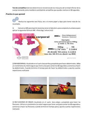 Test de sentadillas Este test determina la resistenciade los músculos de la mitad inferior de tu
cuerpo tomando como medida la cantidad de sentadillas que puedes realizar en 60 segundos
Practico lo que aprendí
Realiza los siguientes test físico, ten a la mano papel y lápiz para tomar nota de los
resultados
1) Calcula tuIMCparahacerlonecesitas tenerel datode tu pesocorporal ytuestaturapara
aplicar la siguiente fórmula IMC = Peso (kg) / altura (m)2
2) RMABDOMINAL:Acuéstate enel suelo bocaarribayprepárate parahacerabdominales.Utiliza
un cronómetro (tu móvil seguro que tiene uno) para contarlos 60 segundosy comienza ahacer
las abdominales. Cuando termine el tiempo para de hacer las abdominales y apunta cuantas
repeticiones realizaste
3) RM FLEXIONES DE BRAZO: Acuéstate en el suelo boca abajo y prepárate para hacer las
flexiones. Utiliza un cronómetro (tumóvil seguro que tiene uno) para contar los 60 segundosy
comienza a hacer las flexiones cuando termine el tiempo para y apunta cuantas repeticiones
realizaste
 