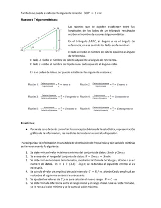 También se puede establecer la siguiente relación 360° = 1 𝑟𝑒𝑣
Razones Trigonométricas:
Las razones que se pueden establecer entre las
longitudes de los lados de un triángulo rectángulo
reciben el nombre de razones trigonométricas.
En el triángulo 𝛥𝐴𝐵𝐶, el ángulo 𝛼 es el ángulo de
referencia, en ese sentido los lados se denominan:
El lado 𝑎 recibe el nombre de cateto opuesto al ángulo
de referencia.
El lado 𝑏 recibe el nombre de cateto adyacente al ángulo de referencia.
El lado 𝑐 recibe el nombre de hipotenusa. Lado opuesto al ángulo recto.
En ese orden de ideas, se ´puede establecer las siguientes razones:
Estadística:
● Paraeste casodeberásconsultar:losconceptosbásicosde laestadística,representación
gráfica de la información, las medidas de tendencia central y dispersión.
Paraorganizarlainformaciónenunatablade distribuciónde frecuenciasyconvariable continua
se tiene en cuenta lo siguiente:
1. Se determina el valor máximo y mínimo del conjunto de datos: 𝑋𝑚𝑖𝑛 𝑦 𝑋𝑚𝑎𝑥
2. Se encuentra el rango del conjunto de datos: 𝑅 = 𝑋𝑚𝑎𝑥 − 𝑋𝑚𝑖𝑛
3. Se determina el número de intervalos, mediante la fórmula de Sturges, donde n es el
número de datos. 𝑚 = 1 + (3.3) ⋅ 𝑙𝑜𝑔 𝑛; se redondea al siguiente entero si es
necesario.
4. Se calculael valorde amplitudde cadaintervalo 𝐶 = 𝑅 / 𝑚 ;donde Ceslaamplitud.se
redondea al siguiente entero si es necesario.
5. Se ajustan los valores de 𝐶 𝑦 𝑚 para calcular el nuevo rango. 𝑅 = 𝐶 ⋅ 𝑚
6. Se determinaladiferencia entre el rangoinicial yel rango inicial.Unavezdeterminado,
se le resta al valor mínimo y se le suma al valor máximo.
 