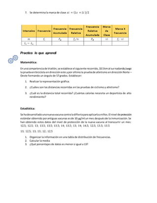 7. Se determina la marca de clase 𝑥𝑖 = (𝐿𝑠 + 𝐿𝑖 )/2
Practico lo que aprendí
Matemática:
Enunacompetenciade triatlón,se establece el siguiente recorrido,10.5kmal surnadando,luego
la pruebaenbicicleta endireccióneste ypor últimola pruebade atletismo endirecciónNorte –
Oeste formando un ángulo de 57 grados. Establecer:
1. Realizar la representación gráfica.
2. ¿Cuáles son las distancias recorridas en las pruebas de ciclismo y atletismo?
3. ¿Cuál es la distancia total recorrida? ¿Cuántas calorías necesita un deportista de alto
rendimiento?
Estadística:
Se hadesarrolladounanuevavacunacontraladifteriaparaaplicarlaaniños.El nivel deprotección
estándar obtenido porantiguas vacunas esde 10 µg/ml un mes despuésde la inmunización.Se
han obtenido estos datos del nivel de protección de la nueva vacuna al transcurrir un mes:
12.5; 12.5; 13; 13.5; 13.5; 13.5; 14; 13.5; 13; 14; 14.5; 12.5; 13.5; 13.5
13; 12.5; 13; 13; 12; 12.5
1. Organizar la información en una tabla de distribución de frecuencias.
2. Calcular la media
3. ¿Qué porcentajes de datos es menor o igual a 13?
 