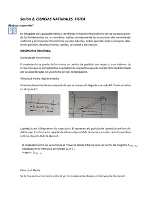 Sesión 2: CIENCIAS NATURALES FISICA
¿Qué voy a aprender?
En estaparte de la guíaaprenderás aidentificarel movimientorectilíneo de los cuerposapartir
de los fundamentos de la cinemática. Aplicar correctamente las ecuaciones del movimiento
uniforme y del movimiento uniforme variado.Además, debes aprender sobre conceptostales
como: posición, desplazamiento, rapidez, velocidad y aceleración.
Movimiento Rectilíneo.
Concepto de movimiento.
El movimiento se puede definir como un cambio de posición con respecto a un sistema de
referenciasque se considerófijo.Laposiciónde unapartículaquedacompletamentedeterminada
por sus coordenadas en un sistema de ejes rectangulares.
Velocidad media. Rapidez media
Veamos el movimientode unapartículaque se mueve a lolargode una rectaAB.Comose indica
en la figura 2,1
La partícula en A) Representa latrayectoria. B) representala posiciónde lapartícula enfunción
del tiempo.Enel instante lapartículaestáenel puntoPde laabersa yenel instante tlapartícula
está en el punto Q de la abersa S.
Velocidad Media.
Se define como el cociente entre el vector desplazamiento ∆s y el intervalo de tiempo ∆t.
 