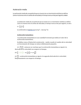 Aceleración media
La aceleraciónmediade unapartículaque se mueve conunmovimientorectilíneose define
comoel cociente entre el cambiode velocidadyel tiempotranscurridoparalograrlo,esdecir.
 
