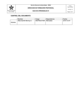 Servicio Nacional de Aprendizaje – SENA
                                                                                         Fecha:
                                                                                       Nov de 2010
                                   DIRECCION DE FORMACIÓN PROFESIOAL
                                                                                       Versión 1.0
Sistema de Gestión                          GUIA DE APRENDIZAJE 01
   de la Calidad                                                                       Página 3 de 3



       CONTROL DEL DOCUMENTO

                     Nombre                     Cargo      Dependencia           Fecha
                     Alba Genith Monroy C       INSTRUCTOR Mercadeo              2010-12-01
       Autores
 