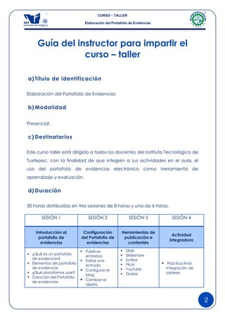 CURSO – TALLER

                               Elaboración del Portafolio de Evidencias




     Guía del instructor para impartir el
                curso – taller

a) Título de identificación

Elaboración del Portafolio de Evidencias


b) Modalidad


Presencial.


c) Destinatarios

Este curso taller está dirigido a todos los docentes del Instituto Tecnológico de
Tuxtepec, con la finalidad de que integren a sus actividades en el aula, el
uso del portafolio de evidencias electrónico como herramienta de
aprendizaje y evaluación.


d) Duración

30 horas distribuidas en tres sesiones de 8 horas y una de 6 horas.

       SESIÓN 1                  SESIÓN 2                SESIÓN 3              SESIÓN 4


    Introducción al           Configuración          Herramientas de
                                                                               Actividad
     portafolio de           del Portafolio de        publicación e
                                                                              integradora
      evidencias               evidencias               contenido

                              Publicar                Slide
 ¿Qué es un portafolio                                Slideshare
                               entradas
  de evidencias?                                       Scribd
                              Editar una
 Elementos del portafolio
                               entrada                 Flickr             Práctica final:
  de evidencias                                        Youtube             Integración de
                              Configurar el
 ¿Qué plataforma usar?                                Goear               saberes
                               blog
 Creación del Portafolio
  de evidencias
                              Cambiar el
                               diseño



                                                                                              2
 