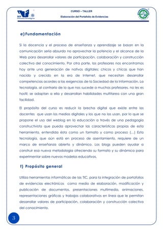 CURSO – TALLER

                              Elaboración del Portafolio de Evidencias




    e) Fundamentación

    Si la docencia y el proceso de enseñanza y aprendizaje se basan en la
    comunicación sería absurdo no aprovechar la potencia y el alcance de la
    Web para desarrollar valores de participación, colaboración y construcción
    colectiva del conocimiento. Por otra parte, los profesores nos encontramos
    hoy ante una generación de nativos digitales; chicos y chicas que han
    nacido y crecido en la era de Internet, que necesitan desarrollar
    competencias acordes a las exigencias de la Sociedad de la Información. La
    tecnología, al contrario de lo que nos sucede a muchos profesores, no les es
    hostil; se adaptan a ella y desarrollan habilidades multitarea con una gran
    facilidad.

    El propósito del curso es reducir la brecha digital que existe entre los
    docentes que usan los medios digitales y los que no los usan, por lo que se
    propone el uso del weblog en la educación a través de una pedagogía
    constructivista que pueda aprovechar las características propias de esta
    herramienta, entendida ésta como un formato y como proceso (…) Esta
    tecnología, que aún está en proceso de asentamiento, requiere de un
    marco de enseñanza abierto y dinámico. Los blogs pueden ayudar a
    construir esa nueva metodología ofreciendo su formato y su dinámica para
    experimentar sobre nuevos modelos educativos.


    f) Propósito general

    Utiliza herramientas informáticas de las TIC, para la integración de portafolios
    de evidencias electrónicos     como medio de elaboración, modificación y
    publicación de documentos, presentaciones multimedia, animaciones,
    representaciones gráficas y trabajos colaborativos en línea que le permitan
    desarrollar valores de participación, colaboración y construcción colectiva
    del conocimiento.


3
 