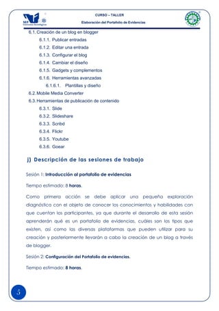 CURSO – TALLER

                                   Elaboración del Portafolio de Evidencias


     6.1. Creación de un blog en blogger
          6.1.1. Publicar entradas
          6.1.2. Editar una entrada
          6.1.3. Configurar el blog
          6.1.4. Cambiar el diseño
          6.1.5. Gadgets y complementos
          6.1.6. Herramientas avanzadas
              6.1.6.1.    Plantillas y diseño
     6.2. Mobile Media Converter
     6.3. Herramientas de publicación de contenido
          6.3.1. Slide
          6.3.2. Slideshare
          6.3.3. Scribd
          6.3.4. Flickr
          6.3.5. Youtube
          6.3.6. Goear

    j) Descripción de las sesiones de trabajo

    Sesión 1: Introducción al portafolio de evidencias

    Tiempo estimado: 8 horas.

    Como     primera      acción     se   debe       aplicar     una     pequeña   exploración
    diagnóstica con el objeto de conocer los conocimientos y habilidades con
    que cuentan los participantes, ya que durante el desarrollo de esta sesión
    aprenderán qué es un portafolio de evidencias, cuáles son los tipos que
    existen, así como las diversas plataformas que pueden utilizar para su
    creación y posteriormente llevarán a cabo la creación de un blog a través
    de blogger.

    Sesión 2: Configuración del Portafolio de evidencias.

    Tiempo estimado: 8 horas.




5
 