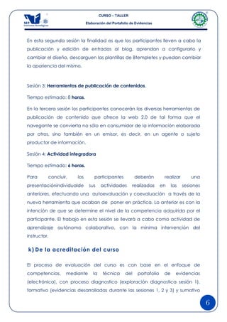 CURSO – TALLER

                            Elaboración del Portafolio de Evidencias




En esta segunda sesión la finalidad es que los participantes lleven a cabo la
publicación y edición de entradas al blog, aprendan a configurarlo y
cambiar el diseño, descarguen las plantillas de Btempletes y puedan cambiar
la apariencia del mismo.



Sesión 3: Herramientas de publicación de contenidos.

Tiempo estimado: 8 horas.

En la tercera sesión los participantes conocerán las diversas herramientas de
publicación de contenido que ofrece la web 2.0 de tal forma que el
navegante se convierta no sólo en consumidor de la información elaborada
por otros, sino también en un emisor, es decir, en un agente o sujeto
productor de información.

Sesión 4: Actividad integradora

Tiempo estimado: 6 horas.

Para      concluir,   los        participantes           deberán         realizar       una
presentaciónindividualde     sus     actividades       realizadas       en    las   sesiones
anteriores, efectuando una autoevaluación y coevaluación a través de la
nueva herramienta que acaban de poner en práctica. Lo anterior es con la
intención de que se determine el nivel de la competencia adquirida por el
participante. El trabajo en esta sesión se llevará a cabo como actividad de
aprendizaje autónomo colaborativo, con la mínima intervención del
instructor.


k) De la acreditación del curso

El proceso de evaluación del curso es con base en el enfoque de
competencias,     mediante      la    técnica      del     portafolio    de     evidencias
(electrónico), con proceso diagnostico (exploración diagnostica sesión 1),
formativo (evidencias desarrolladas durante las sesiones 1, 2 y 3) y sumativo

                                                                                               6
 