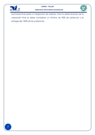 CURSO – TALLER

                             Elaboración del Portafolio de Evidencias


    (actividad final-sesión 4: Integración de saberes. Para la determinación de la
    valoración final se debe considerar un mínimo de 90% de asistencia y la
    entrega del 100% de las evidencias.




7
 