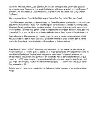 jugadores infalibles, Platini, Zico, Sócrates, fracasaron en los penales; y hubo dos goleadas
espectaculares de Dinamarca, que propinó seis tantos a Uruguay y recibió cinco de España. El
Balón de Oro de Adidas fue Diego Maradona , la Bota de Oro de Adidas para Gary Lineker
(Inglaterra)
Mejor Jugador Joven: Enzo Scifo (Bélgica) y el Premio Fair Play de la FIFA: para Brasil
Pero El torneo se centró en un pequeño hombre, Diego Maradona, que llegaba con la misión de
sepultar los fantasmas de 1982 y un poco feliz paso por el Barcelona. Desde el primer partido,
Maradona fue el gran líder de un equipo argentino. Hizo cosas mágicas y mostró siempre una
inquebrantable voluntad para ganar. Marcó el empate ante el campeón defensor, Italia, con una
gran definición, y tuvo participación activa en todos los tantos de su equipo en la primera ronda.
Contra Inglaterra, Maradona vengó con dos goles de zurda al orgullo patrio malherido en las
Malvinas: hizo uno con la mano izquierda, que él llamó mano de Dios, y el otro con la pierna
izquierda, después de haber tumbado por los suelos a la defensa inglesa.
Además de la “Mano de Dios”, Maradona también marcó otro gol en ese partido, uno de los
mejores goles de la Historia que a la postre fue el mejor gol del siglo. Otro aspecto relevante de
este Mundial fue la final, disputada entre Argentina y Alemania Occidental, en la que los
albicelestes se impusieron a los germanos en un estadio Azteca completamente lleno, y que
reunió a 115.000 espectadores. Los goles de esta final corrieron a cargo de Jose Brown (arg)
23′; Jorge Valdano (arg) 55′; Karl-Heinz Rummenigge (ale) 74′; Rudi Voeller (ale) 80′; y Jorge
Burruchaga (arg) 83′.
Este ha sido un reencuentro con la historia de los mundiales, que nos ha hecho vibrar con su
magia
 