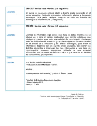 EFECTO: Música sube y fondea (4.5 segundos)
LOCUTORA
           En suma, es necesario primero abatir la brecha digital innovando en el
           sector educativo, haciendo propuestas, reformando planes y buscando
           estrategias para poder designar mayores recursos en materia de
           tecnologías e infraestructura. (15 segundos)


Cierre     EFECTO: Música sube y fondea (4.5 segundos)



LOCUTORA   Mientras la información siga siendo una masa de datos, mientras no se
           eduque en y para el trabajo colaborativo que permita establecer una
           inteligencia colectiva y por tanto una sociedad del conocimiento y hasta que
           todos los habitantes del mundo no gocen de una igualdad de oportunidades
           en el ámbito de la educativo y en ámbito tecnológico, para tratar la
           información disponible con un espíritu crítico, analizarla, seleccionar sus
           distintos elementos e incorporar los más interesantes a una base de
           conocimientos, entonces seguiremos hablando de una sociedad
           información, y no habremos evolucionado hacia lo que serán las sociedades
           del conocimiento. (40 segundos)
Créditos


LOCUTORA   Voz: Edalid Mendoza Fuentes
           Producción: Edalid Mendoza Fuentes

           Música:

           “Levels (Versión instrumental)” por Avicii. Álbum Levels.


           Facultad de Estudios Superiores, Acatlán
           UNAM- México 2012
           Tiempo: 3 min.




                                                                      Guión de Podcast
                           Prácticas para la materia de Nuevas Tecnologías en Educaión
                                                    Lic. Pedagogía. FES Acatlán UNAM
 
