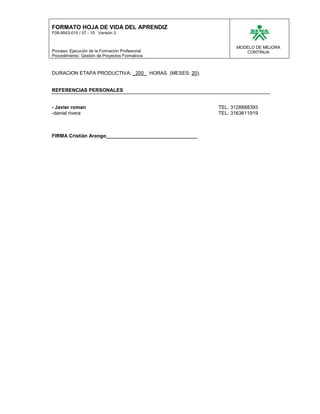 FORMATO HOJA DE VIDA DEL APRENDIZ
F08-9543-015 / 07 - 10 Versión 3


                                                               MODELO DE MEJORA
Proceso: Ejecución de la Formación Profesional                    CONTINUA
Procedimiento: Gestión de Proyectos Formativos



DURACION ETAPA PRODUCTIVA: _200_ HORAS (MESES: 20).


REFERENCIAS PERSONALES


- Javier roman                                           TEL: 3128888393
-daniel rivera                                           TEL: 3163611919



FIRMA Cristián Arango_________________________________
 
