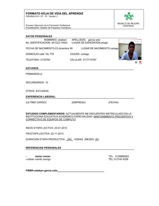 FORMATO HOJA DE VIDA DEL APRENDIZ
F08-9543-015 / 07 - 10 Versión 3


                                                                                    MODELO DE MEJORA
Proceso: Ejecución de la Formación Profesional                                         CONTINUA
Procedimiento: Gestión de Proyectos Formativos



DATOS PERSONALES
              NOMBRES: esteban                   APELLIDOS: garcia soto
No. IDENTIFICACION: 951223-15542                 LUGAR DE EXPEDICIÓN:artago                FOTO
                                                                                                  12
FECHA DE NACIMIENTO:23 diciembre 95                    LUGAR DE NACIMIENTO:cartago

DOMICILIO:calle 16c 776                      CIUDAD: cartago
                                                                                                   F
TELEFONO: 2135760                            CELULAR: 3177710767                           SEXO:
                                                                                                   M

ESTUDIOS

PRIMARIOS:si


SECUNDARIOS: 10


OTROS ESTUDIOS:

EXPERIENCIA LABORAL:

(ULTIMO CARGO)                                   (EMPRESA)                    (FECHA)



ESTUDIOS COMPLEMENTARIOS: ACTUALMENTE ME ENCUENTRO MATRICULADO EN LA
INSTITUCIONA EDUCATIVA ACADÉMICO ESPECIALIDAD: MANTENIMIENTO PREVENTIVO Y
CORRECTIVO DE EQUIPOS DE COMPUTO


INICIO ETAPA LECTIVA: 23-01-2012

FIN ETAPA LECTIVA: 22-11-2013

DURACION ETAPA PRODUCTIVA: _200_ HORAS (MESES: 20).


REFERENCIAS PERSONALES


-         Javier roman                                                        TEL: 3128888393
-cristian camilo arango                                                       TEL:312740 4258



FIRMA esteban garcia soto__________________________________
 