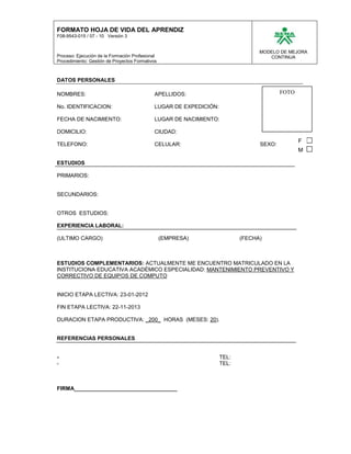 FORMATO HOJA DE VIDA DEL APRENDIZ
F08-9543-015 / 07 - 10 Versión 3


                                                                                 MODELO DE MEJORA
Proceso: Ejecución de la Formación Profesional                                      CONTINUA
Procedimiento: Gestión de Proyectos Formativos



DATOS PERSONALES

NOMBRES:                                     APELLIDOS:                                  FOTO

No. IDENTIFICACION:                          LUGAR DE EXPEDICIÓN:

FECHA DE NACIMIENTO:                         LUGAR DE NACIMIENTO:

DOMICILIO:                                   CIUDAD:
                                                                                                F
TELEFONO:                                    CELULAR:                            SEXO:
                                                                                                M

ESTUDIOS

PRIMARIOS:


SECUNDARIOS:


OTROS ESTUDIOS:

EXPERIENCIA LABORAL:

(ULTIMO CARGO)                                   (EMPRESA)                 (FECHA)



ESTUDIOS COMPLEMENTARIOS: ACTUALMENTE ME ENCUENTRO MATRICULADO EN LA
INSTITUCIONA EDUCATIVA ACADÉMICO ESPECIALIDAD: MANTENIMIENTO PREVENTIVO Y
CORRECTIVO DE EQUIPOS DE COMPUTO


INICIO ETAPA LECTIVA: 23-01-2012

FIN ETAPA LECTIVA: 22-11-2013

DURACION ETAPA PRODUCTIVA: _200_ HORAS (MESES: 20).


REFERENCIAS PERSONALES


-                                                                   TEL:
-                                                                   TEL:



FIRMA__________________________________
 