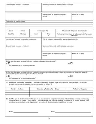 Dirección de la empresa o institución:                        Nombre y Número de teléfono de su supervisor:




                                                              Número y tipo de empleados bajo su             Motivo de su retiro
                                                              control:


Descripción de sus Funciones:
     -
     -
     -

     Desde               Hasta                         Sueldos por año                       Título exacto del puesto desempeñado

     Mes/Año            Mes/Año              Inicial                 Final           Profesional Universitario de la Secretaria de Planeación
                                         $                             $                                     Municipal

Nombre de la empresa o institución empleadora:                Tipo de trabajo a que se dedica la empresa o institución:



Dirección de la empresa o institución:                        Nombre y Número de teléfono de su supervisor:




                                                              Número y tipo de empleados bajo su             Motivo de su retiro
                                                              control:



20. Ha sido alguna vez funcionario de una institución pública o gubernamental?
Sí                                                                                                    No   
     Si la respuesta es “sí”, cuándo y de cuál?



21. Ha sido alguna vez funcionario de una institución no gubernamental dedicada al trabajo de promoción del desarrollo, la paz, la
comunicación para el desarrollo y los Derechos Humanos?
Sí                                                                                                    No   
     Si la respuesta es “sí”, cuándo y de cuáles?


22. Referencias Personales: Mencione a 3 personas, que no sean parientes suyas, que conozcan sus cualidades y su carácter:
    No repita los nombres de los supervisores enumerados en el ítem 19


         Nombre y Apellidos                         Dirección y Teléfono Fijo y Celular                         Profesión u Ocupación




23. Certifico que las declaraciones hechas por mí en respuesta a las preguntas formuladas más arriba son verídicas, completas y
    correctas según mi criterio y conocimiento. Tengo entendido que cualquier falsedad u omisión en mi historia personal, o en
    otro documento solicitado por la Organización, son motivo de despido o de terminación del contrato.




      Fecha:                                                                 Firma______________________________________________



                                                                         9
 