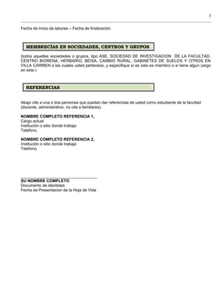 3
Fecha de Inicio de labores – Fecha de finalización.
(todos aquellas sociedades o grupos, tipo ASE, SOCIEDAD DE INVESTIGACION DE LA FACULTAD,
CENTRO BIORENA, HERBARIO, BEISA, CAMBIO RURAL, GABINETES DE SUELOS Y OTROS EN
VILLA CARMEN a las cuales usted pertenece, y especifique si es solo es miembro o si tiene algun cargo
en este.)
Abajo cite a una o dos personas que puedan dar referencias de usted como estudiante de la facultad
(docente, administrativo, no cite a familiares).
NOMBRE COMPLETO REFERENCIA 1,
Cargo actual
Institución o sitio donde trabaja
Telefono.
NOMBRE COMPLETO REFERENCIA 2,
Institución o sitio donde trabaja
Telefono.
__________________________________
SU NOMBRE COMPLETO
Documento de identidad.
Fecha de Presentacion de la Hoja de Vida
MEMBRECÍAS EN SOCIEDADES, CENTROS Y GRUPOSMEMBRECÍAS EN SOCIEDADES, CENTROS Y GRUPOS
REFERENCIASREFERENCIAS
 