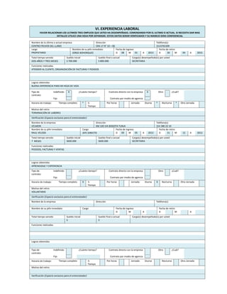 VI. EXPERIENCIA LABORAL
FAVOR RELACIONAR LOS ULTIMOS TRES EMPLEOS QUE USTED HA DESEMPEÑADO, COMENZANDO POR EL ULTIMO O ACTUAL. SI NECESITA DAR MAS
DETALLES UTILICE UNA HOJA POR SEPARADO. ESTOS DATOS SERAN VERIFICADOS Y SU MANEJO SERA CONFIDENCIAL
Nombre de la última o actual empresa Dirección Teléfono(s)
CENTRO FRUVER DEL LLANO CRA 17 N° 10 – 06 3123765309
cargo Nombre de su jefe inmediato Fecha de ingreso Fecha de retiro
PROPIETARIO JORGE BOHORQUEZ D 08 M 01 A 2013 D 30 M 04 A 2015
Total tiempo servido Sueldo inicial Sueldo final o actual Cargo(s) desempeñado(s) por usted
DOS AÑOS Y TRES MESES S 700.000 S 800.000 SECRETARIA
Funciones realizadas
ATENDER AL CLIENTE, ORGANIZACIÓN DE FACTURAS Y PEDIDOS
Logros obtenidos
BUENA EXPERIENCIA PARA MI HOJA DE VIDA
Tipo de
contrato:
Indefinido X ¿Cuánto tiempo? Contrato directo con la empresa X Otro ¿Cuál?
Fijo Contrato por medio de agencia
Horario de trabajo: Tiempo completo X ½
Tiempo
Por horas Jornada: Diurna X Nocturna X Otra Jornada
Motivo del retiro
TERMINACIÓN DE LABORES
Verificación (Espacio exclusivo para el entrevistador)
Nombre de la empresa Dirección Teléfono(s)
VELMON KM 100 VIA BOGOTA TUNJA 314 380 22 10
Nombre de su jefe inmediato Cargo Fecha de ingreso Fecha de retiro
RAUL VELOZA JEFE DIRECTO D 09 M 05 A 2012 D 31 M 12 A 2012
Total tiempo servido Sueldo inicial Sueldo final o actual Cargo(s) desempeñado(s) por usted
7 MESES S600.000 S600.000 SECRETARIA
Funciones realizadas
PEDIDOS, FACTURAS Y VENTAS
Logros obtenidos
APRENDIZAJE Y EXPERIENCIA
Tipo de
contrato:
Indefinido ¿Cuánto tiempo? Contrato directo con la empresa Otro ¿Cuál?
Fijo Contrato por medio de agencia
Horario de trabajo: Tiempo completo X ½
Tiempo
Por horas Jornada: Diurna X Nocturna Otra Jornada
Motivo del retiro
VOLUNTARIO
Verificación (Espacio exclusivo para el entrevistador)
Nombre de la empresa Dirección Teléfono(s)
Nombre de su jefe inmediato Cargo Fecha de ingreso Fecha de retiro
D M A D M A
Total tiempo servido Sueldo inicial Sueldo final o actual Cargo(s) desempeñado(s) por usted
S S
Funciones realizadas
Logros obtenidos
Tipo de
contrato:
Indefinido ¿Cuánto tiempo? Contrato directo con la empresa Otro ¿Cuál?
Fijo Contrato por medio de agencia
Horario de trabajo: Tiempo completo ½
Tiempo
Por horas Jornada: Diurna Nocturna Otra Jornada
Motivo del retiro
Verificación (Espacio exclusivo para el entrevistador)
 