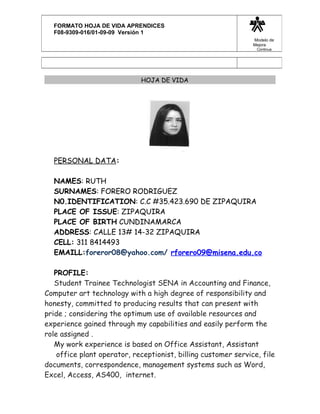 HOJA DE VIDA
PERSONAL DATA:
NAMES: RUTH
SURNAMES: FORERO RODRIGUEZ
N0.IDENTIFICATION: C.C #35.423.690 DE ZIPAQUIRA
PLACE OF ISSUE: ZIPAQUIRA
PLACE OF BIRTH CUNDINAMARCA
ADDRESS: CALLE 13# 14-32 ZIPAQUIRA
CELL: 311 8414493
EMAILL:foreror08@yahoo.com/ rforero09@misena.edu.co
PROFILE:
Student Trainee Technologist SENA in Accounting and Finance,
Computer art technology with a high degree of responsibility and
honesty, committed to producing results that can present with
pride ; considering the optimum use of available resources and
experience gained through my capabilities and easily perform the
role assigned .
My work experience is based on Office Assistant, Assistant
office plant operator, receptionist, billing customer service, file
documents, correspondence, management systems such as Word,
Excel, Access, AS400, internet.
FORMATO HOJA DE VIDA APRENDICES
F08-9309-016/01-09-09 Versión 1
Modelo de
Mejora
Continua
 