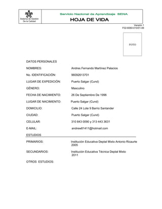 Sistema de Gestión
   De la Calidad
                                                                             Versión 1
                                                                    F02-6060-010/01-06




                                                                          FOTO




      DATOS PERSONALES

      NOMBRES:               Andres Fernando Martínez Palacios

      No. IDENTIFICACIÓN:    96092613701

      LUGAR DE EXPEDICIÓN:   Puerto Salgar (Cund)

      GÉNERO:                Masculino

      FECHA DE NACIMIENTO:   26 De Septiembre De 1996

      LUGAR DE NACIMIENTO:   Puerto Salgar (Cund)

      DOMICILIO:             Calle 24 Lote 9 Barrio Santander

      CIUDAD:                Puerto Salgar (Cund)

      CELULAR:               310 843 0090 y 313 443 3631

      E-MAIL:                andrew81411@hotmail.com

      ESTUDIOS

      PRIMARIOS:             Institución Educativa Deptal Mixto Antonio Ricaurte
                             2005

      SECUNDARIOS:           Institución Educativa Técnica Deptal Mixto
                              2011

      OTROS ESTUDIOS:
 