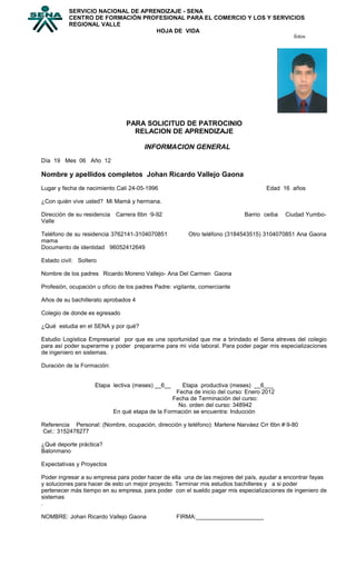 PARA SOLICITUD DE PATROCINIO
RELACION DE APRENDIZAJE
INFORMACION GENERAL
Día 19 Mes 06 Año 12
Nombre y apellidos completos Johan Ricardo Vallejo Gaona
Lugar y fecha de nacimiento Cali 24-05-1996 Edad 16 años
¿Con quién vive usted? Mi Mamá y hermana.
Dirección de su residencia Carrera 6bn ·9-92 Barrio ceiba Ciudad Yumbo-
Valle
Teléfono de su residencia 3762141-3104070851 Otro teléfono (3184543515) 3104070851 Ana Gaona
mama
Documento de identidad 96052412649
Estado civil: Soltero
Nombre de los padres Ricardo Moreno Vallejo- Ana Del Carmen Gaona
Profesión, ocupación u oficio de los padres Padre: vigilante, comerciante
Años de su bachillerato aprobados 4
Colegio de donde es egresado
¿Qué estudia en el SENA y por qué?
Estudio Logística Empresarial por que es una oportunidad que me a brindado el Sena atreves del colegio
para así poder superarme y poder prepararme para mi vida laboral. Para poder pagar mis especializaciones
de ingeniero en sistemas.
Duración de la Formación:
Etapa lectiva (meses) __6__ Etapa productiva (meses) __6___
Fecha de inicio del curso: Enero 2012
Fecha de Terminación del curso:
No. orden del curso: 348942
En qué etapa de la Formación se encuentra: Inducción
Referencia Personal: (Nombre, ocupación, dirección y teléfono): Marlene Narváez Crr 6bn #·9-80
Cel.: 3152478277
¿Qué deporte práctica?
Balonmano
Expectativas y Proyectos
Poder ingresar a su empresa para poder hacer de ella una de las mejores del país, ayudar a encontrar fayas
y soluciones para hacer de esto un mejor proyecto. Terminar mis estudios bachilleres y a si poder
pertenecer más tiempo en su empresa, para poder con el sueldo pagar mis especializaciones de ingeniero de
sistemas
.
NOMBRE: Johan Ricardo Vallejo Gaona FIRMA:_____________________
SERVICIO NACIONAL DE APRENDIZAJE - SENA
CENTRO DE FORMACIÓN PROFESIONAL PARA EL COMERCIO Y LOS Y SERVICIOS
REGIONAL VALLE
HOJA DE VIDA
fotos
 