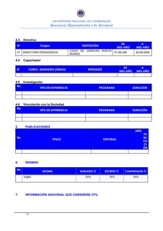 UNIVERSIDAD NACIONAL DE CHIMBORAZO
Secretaría Administrativa y de Personal
4.3 Directiva
N° Cargos INSTITUCIÓN
DE
MES-AÑO
A
MES-AÑO
01 DIRECTORA PEDAGÓGICA
LICEO DE CIENCIAS NUEVO
MUNDO
01-09-208 30-06-2009
4.4 Capacitador
N° CURSO- SEMINARIO (ÁREAS) ENTIDADES
DE
MES-AÑO
A
MES-AÑO
4.5 Investigación
No
TIPO DE EXPERIENCIA PROGRAMA DURACIÓN
4.6 Vinculación con la Sociedad
No
TIPO DE EXPERIENCIA PROGRAMA DURACIÓN
5. PUBLICACIONES
No
TITULO EDITORIAL
AÑO
PU
BLI
CA
CI
ÓN
6. IDIOMAS
No
IDIOMA HABLADO % ESCRITO % COMPRENSIÓN %
Inglés 20% 30% 20%
7. INFORMACIÓN ADICIONAL QUE CONSIDERE ÚTIL
3
 