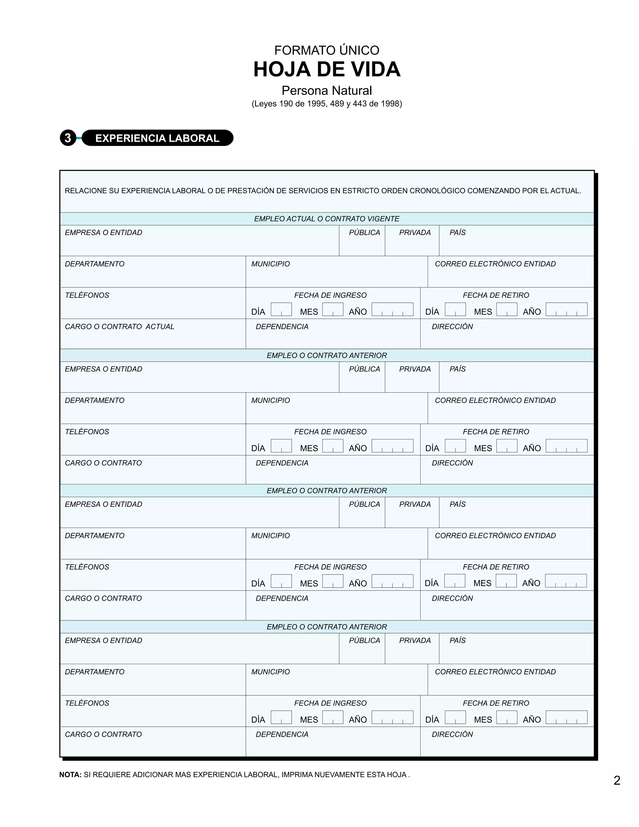 FORMATO ÚNICO
                                             HOJA DE VIDA
                                                      Persona Natural
                                             (Leyes 190 de 1995, 489 y 443 de 1998)



 3      EXPERIENCIA LABORAL



 RELACIONE SU EXPERIENCIA LABORAL O DE PRESTACIÓN DE SERVICIOS EN ESTRICTO ORDEN CRONOLÓGICO COMENZANDO POR EL ACTUAL.


                                              EMPLEO ACTUAL O CONTRATO VIGENTE
 EMPRESA O ENTIDAD                                                   PÚBLICA      PRIVADA      PAÍS



 DEPARTAMENTO                                MUNICIPIO                                      CORREO ELECTRÓNICO ENTIDAD



 TELÉFONOS                                               FECHA DE INGRESO                         FECHA DE RETIRO

                                             DÍA          MES        AÑO               DÍA              MES    AÑO
 CARGO O CONTRATO ACTUAL                      DEPENDENCIA                                   DIRECCIÓN


                                                   EMPLEO O CONTRATO ANTERIOR
 EMPRESA O ENTIDAD                                                   PÚBLICA      PRIVADA      PAÍS



 DEPARTAMENTO                                MUNICIPIO                                      CORREO ELECTRÓNICO ENTIDAD



 TELÉFONOS                                               FECHA DE INGRESO                         FECHA DE RETIRO

                                             DÍA          MES        AÑO               DÍA              MES    AÑO
 CARGO O CONTRATO                             DEPENDENCIA                                   DIRECCIÓN


                                                   EMPLEO O CONTRATO ANTERIOR
 EMPRESA O ENTIDAD                                                   PÚBLICA      PRIVADA      PAÍS



 DEPARTAMENTO                                MUNICIPIO                                      CORREO ELECTRÓNICO ENTIDAD



 TELÉFONOS                                               FECHA DE INGRESO                         FECHA DE RETIRO

                                             DÍA          MES        AÑO               DÍA              MES    AÑO
 CARGO O CONTRATO                             DEPENDENCIA                                   DIRECCIÓN


                                                   EMPLEO O CONTRATO ANTERIOR
 EMPRESA O ENTIDAD                                                   PÚBLICA      PRIVADA      PAÍS



 DEPARTAMENTO                                MUNICIPIO                                      CORREO ELECTRÓNICO ENTIDAD



 TELÉFONOS                                               FECHA DE INGRESO                         FECHA DE RETIRO

                                             DÍA          MES        AÑO               DÍA              MES    AÑO
 CARGO O CONTRATO                             DEPENDENCIA                                   DIRECCIÓN




NOTA: SI REQUIERE ADICIONAR MAS EXPERIENCIA LABORAL, IMPRIMA NUEVAMENTE ESTA HOJA .
                                                                                                                         2
 