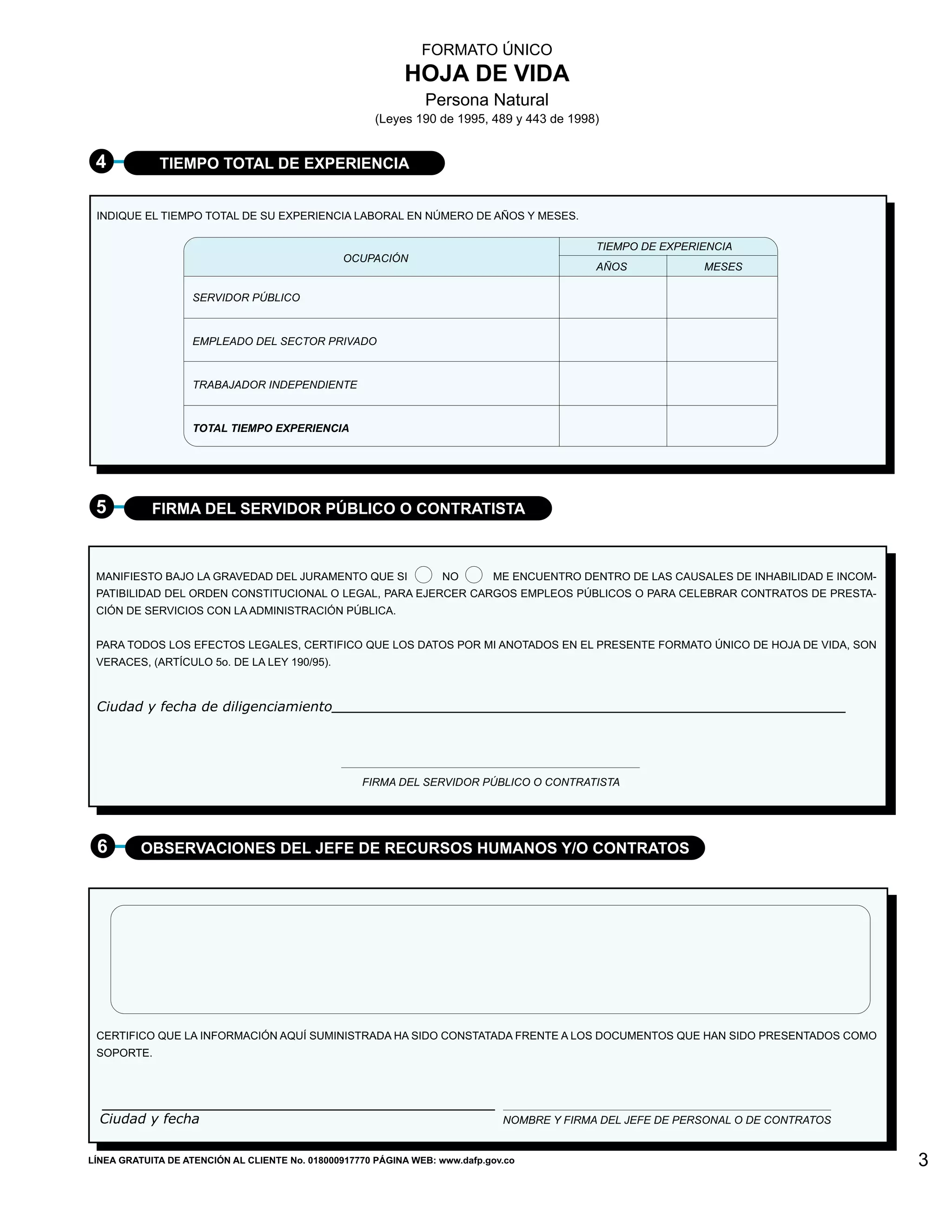 FORMATO ÚNICO
                                                            HOJA DE VIDA
                                                                Persona Natural
                                                       (Leyes 190 de 1995, 489 y 443 de 1998)


 4           TIEMPO TOTAL DE EXPERIENCIA


 INDIQUE EL TIEMPO TOTAL DE SU EXPERIENCIA LABORAL EN NÚMERO DE AÑOS Y MESES.

                                                                                             TIEMPO DE EXPERIENCIA
                                                OCUPACIÓN
                                                                                             AÑOS            MESES

                    SERVIDOR PÚBLICO



                    EMPLEADO DEL SECTOR PRIVADO



                    TRABAJADOR INDEPENDIENTE


                    TOTAL TIEMPO EXPERIENCIA




 5          FIRMA DEL SERVIDOR PÚBLICO O CONTRATISTA



 MANIFIESTO BAJO LA GRAVEDAD DEL JURAMENTO QUE SI                   NO       ME ENCUENTRO DENTRO DE LAS CAUSALES DE INHABILIDAD E INCOM-
 PATIBILIDAD DEL ORDEN CONSTITUCIONAL O LEGAL, PARA EJERCER CARGOS EMPLEOS PÚBLICOS O PARA CELEBRAR CONTRATOS DE PRESTA-
 CIÓN DE SERVICIOS CON LA ADMINISTRACIÓN PÚBLICA.


 PARA TODOS LOS EFECTOS LEGALES, CERTIFICO QUE LOS DATOS POR MI ANOTADOS EN EL PRESENTE FORMATO ÚNICO DE HOJA DE VIDA, SON
 VERACES, (ARTÍCULO 5o. DE LA LEY 190/95).



 Ciudad y fecha de diligenciamiento




                                                    FIRMA DEL SERVIDOR PÚBLICO O CONTRATISTA




 6        OBSERVACIONES DEL JEFE DE RECURSOS HUMANOS Y/O CONTRATOS




 CERTIFICO QUE LA INFORMACIÓN AQUÍ SUMINISTRADA HA SIDO CONSTATADA FRENTE A LOS DOCUMENTOS QUE HAN SIDO PRESENTADOS COMO
 SOPORTE.




  Ciudad y fecha                                                               NOMBRE Y FIRMA DEL JEFE DE PERSONAL O DE CONTRATOS


LÍNEA GRATUITA DE ATENCIÓN AL CLIENTE No. 018000917770 PÁGINA WEB: www.dafp.gov.co                                                         3
 